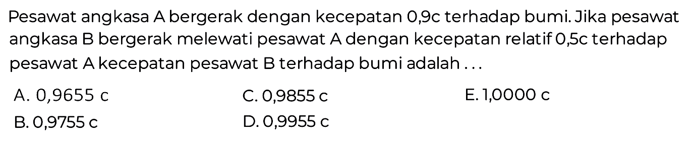 Pesawat angkasa A bergerak dengan kecepatan 0,9c terhadap bumi. Jika pesawat angkasa B bergerak melewati pesawat A dengan kecepatan relatif 0,5c terhadap pesawat A kecepatan pesawat B terhadap bumi adalah ...