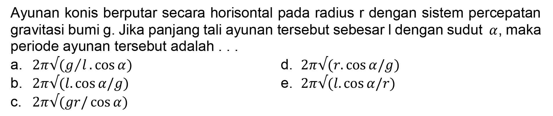 Ayunan konis berputar secara horisontal pada radius r dengan sistem percepatan gravitasi bumi g. Jika panjang tali ayunan tersebut sebesar I dengan sudut  a , maka periode ayunan tersebut adalah ...
a.  2 pi akar((g / l . cos a)) 
d.  2 pi akar((r . cos a / g)) 
b.  2 pi akar((l l . cos a / g)) 
e.  2 pi akar(() l . cos a / r) 
C.  2 pi akar(() g r / cos a) 