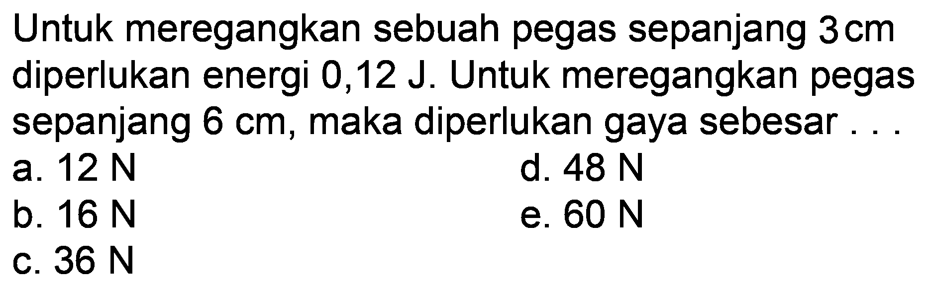 Untuk meregangkan sebuah pegas sepanjang  3 cm  diperlukan energi 0,12 J. Untuk meregangkan pegas sepanjang  6 cm , maka diperlukan gaya sebesar . .
a.  12 N 
d.  48 N 
b.  16 N 
e.  60 N 
c.  36 N 