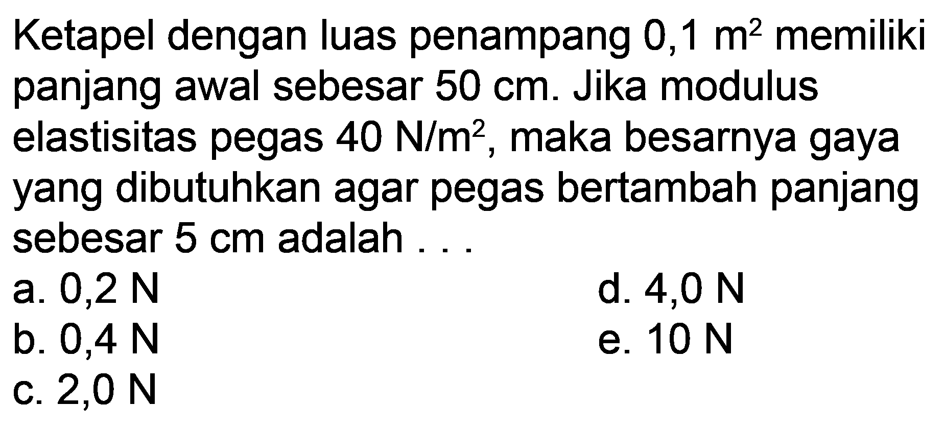 Ketapel dengan luas penampang 0,1 m^2 memiliki panjang awal sebesar 50 cm. Jika modulus elastisitas pegas 40 N/m^2, maka besarnya gaya yang dibutuhkan agar pegas bertambah panjang sebesar 5 cm adalah... 