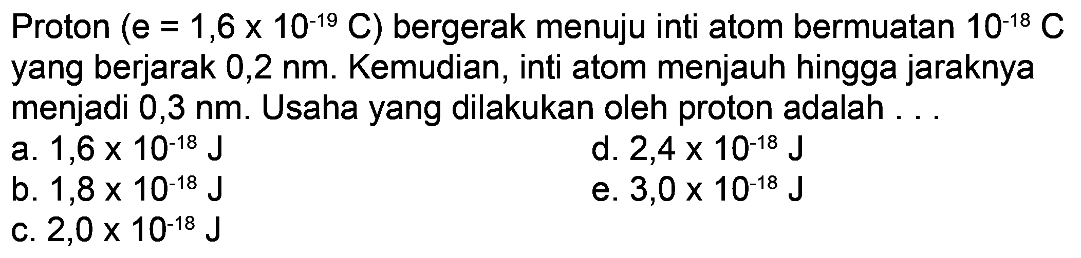 Proton (e=1,6 x 10^(-19) C) bergerak menuju inti atom bermuatan 10^(-18) C yang berjarak 0,2 nm. Kemudian, inti atom menjauh hingga jaraknya menjadi 0,3 nm. Usaha yang dilakukan oleh proton adalah ...