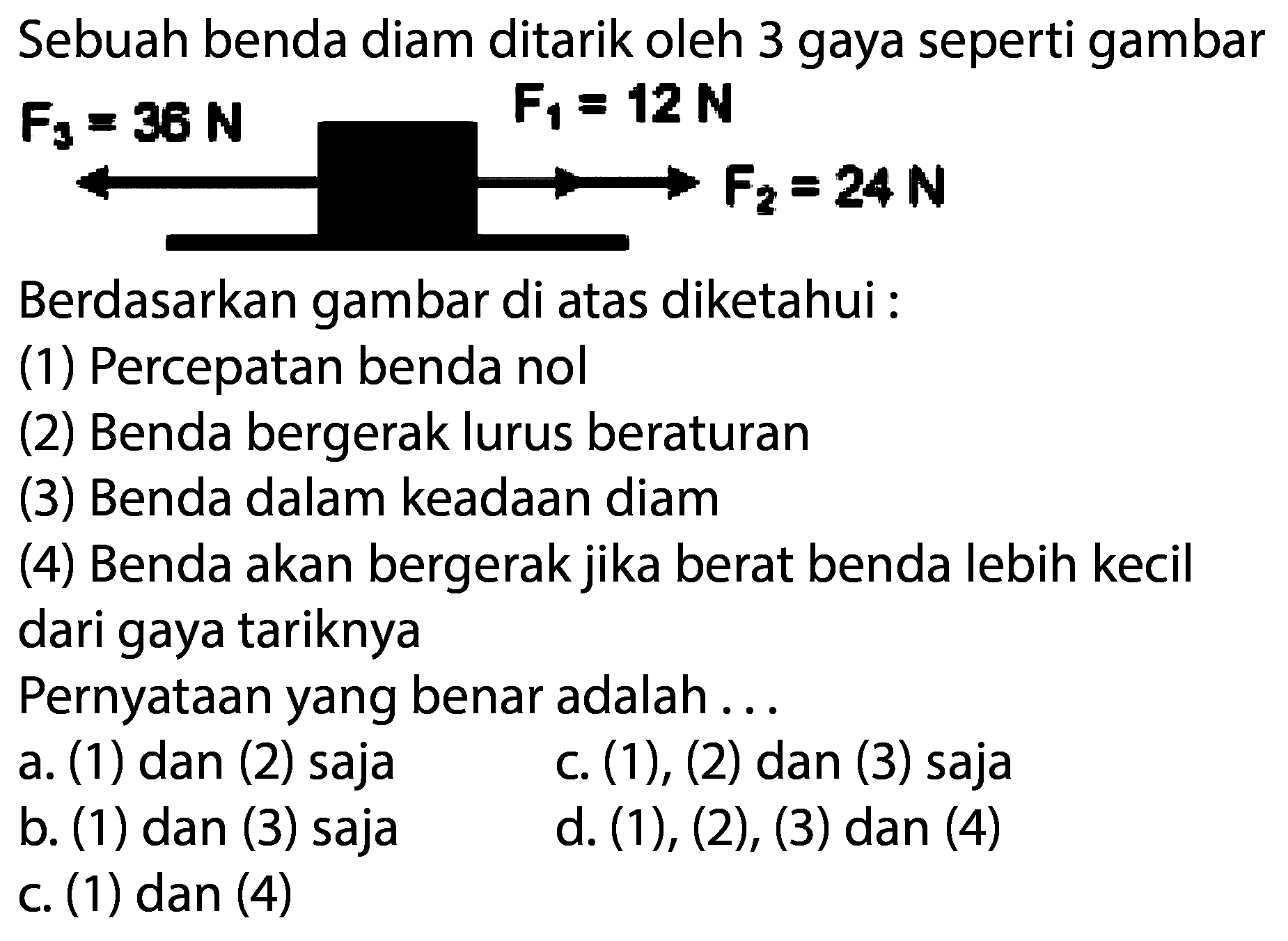 Sebuah benda diam ditarik oleh 3 gaya seperti gambar  F_{3}=36 N  F_{1}=12 N 
Berdasarkan gambar di atas diketahui :
(1) Percepatan benda nol
(2) Benda bergerak lurus beraturan
(3) Benda dalam keadaan diam
(4) Benda akan bergerak jika berat benda lebih kecil dari gaya tariknya
Pernyataan yang benar adalah ...
a. (1) dan (2) saja
c. (1), (2) dan (3) saja
b. (1) dan (3) saja
d. (1), (2), (3) dan (4)
c. (1) dan (4)