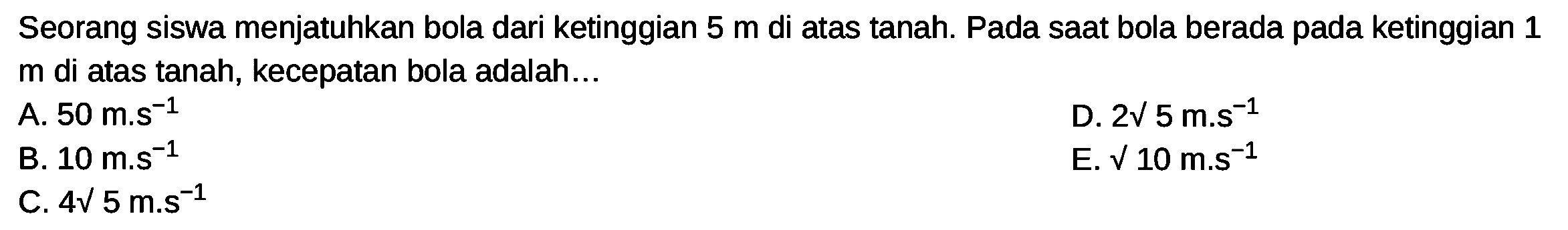 Seorang siswa menjatuhkan bola dari ketinggian  5 m  di atas tanah. Pada saat bola berada pada ketinggian 1  m  di atas tanah, kecepatan bola adalah...
D.  2 akar(5) m . s^(-1) 
B.  10 m . s^(-1) 
E.  akar(10) m . s^(-1) 