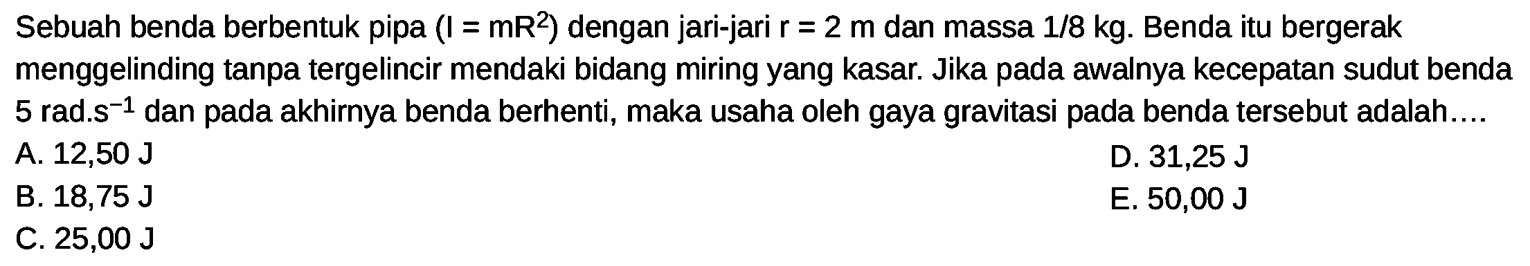 Sebuah benda berbentuk pipa  (I=mR^(2).  ) dengan jari-jari  r=2 m  dan massa  1 / 8 kg . Benda itu bergerak menggelinding tanpa tergelincir mendaki bidang miring yang kasar. Jika pada awalnya kecepatan sudut benda 5 rad.s  { )^(-1)  dan pada akhirnya benda berhenti, maka usaha oleh gaya gravitasi pada benda tersebut adalah...
A.  12,50 ~J 
D.  31,25 ~J 
B.  18,75 ~J 
E.  50,00 ~J 
C.  25,00 ~J 