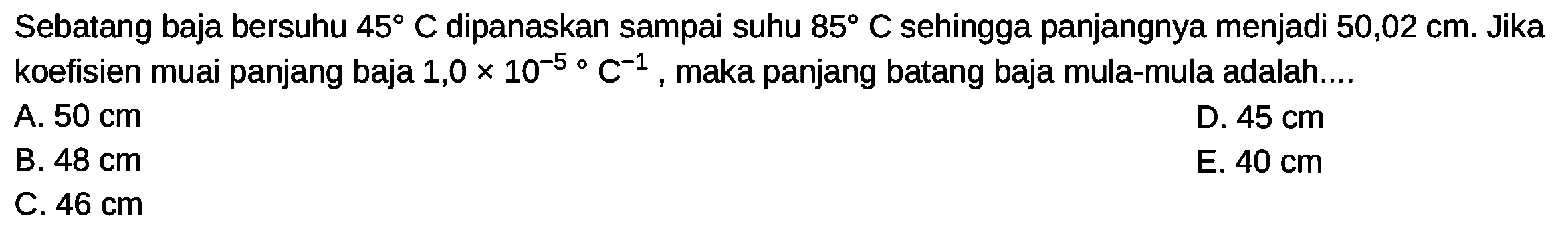 Sebatang baja bersuhu  45  C dipanaskan sampai suhu  85  C sehingga panjangnya menjadi  50,02 cm . Jika koefisien muai panjang baja  1,0 x 10^(-5)  C^(-1) , maka panjang batang baja mula-mula adalah....