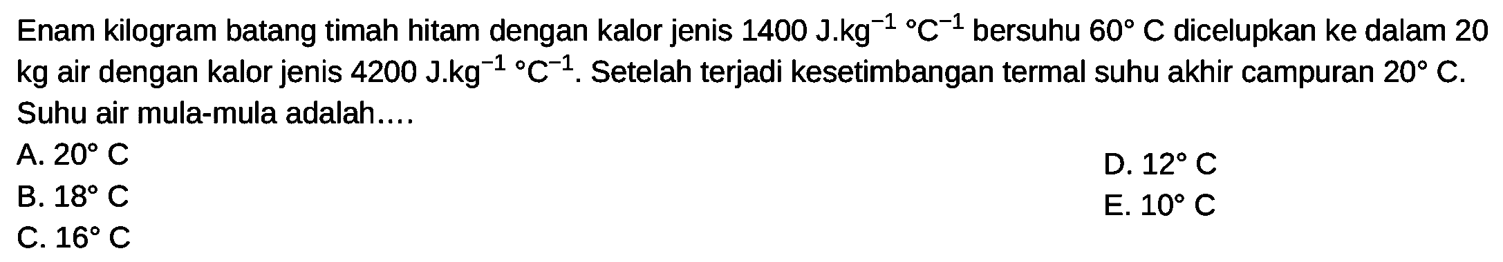 Enam kilogram batang timah hitam dengan kalor jenis  1400J.kg^-1/C^-1  bersuhu  60 C  dicelupkan ke dalam 20  kg  air dengan kalor jenis  4200J.kg^-1/C^-1. Setelah terjadi kesetimbangan termal suhu akhir campuran  20 C . Suhu air mula-mula adalah....