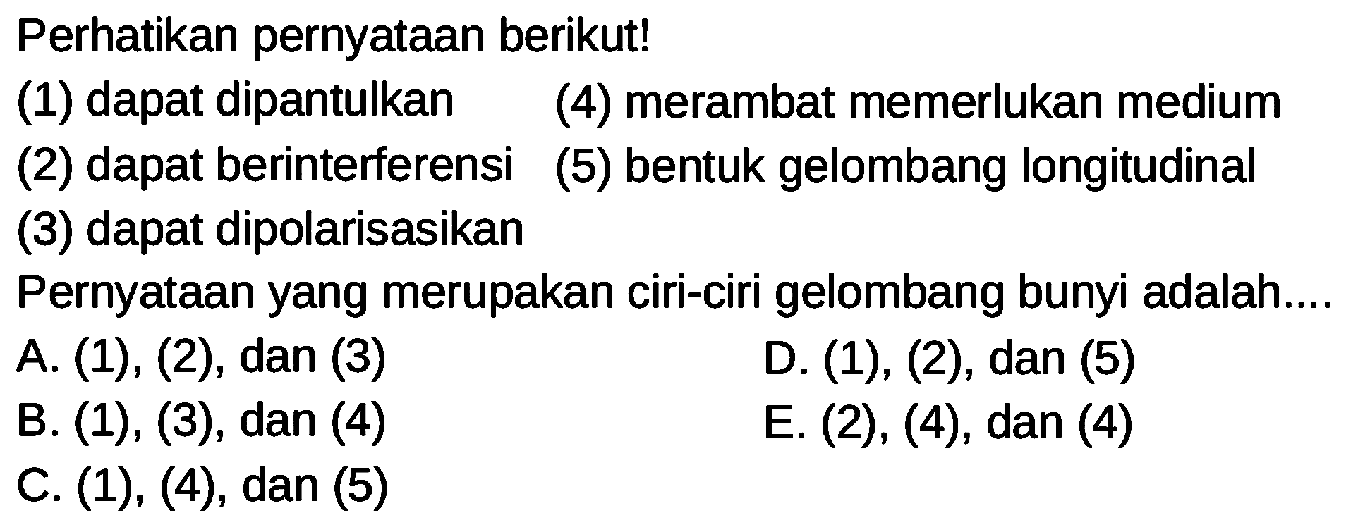 Perhatikan pernyataan berikut!
(1) dapat dipantulkan (4) merambat memerlukan medium
(2) dapat berinterferensi
(5) bentuk gelombang longitudinal
(3) dapat dipolarisasikan
Pernyataan yang merupakan ciri-ciri gelombang bunyi adalah....
A. (1), (2), dan (3)
D. (1), (2), dan (5)
B. (1), (3), dan (4)
E. (2), (4), dan (4)
C. (1), (4), dan (5)