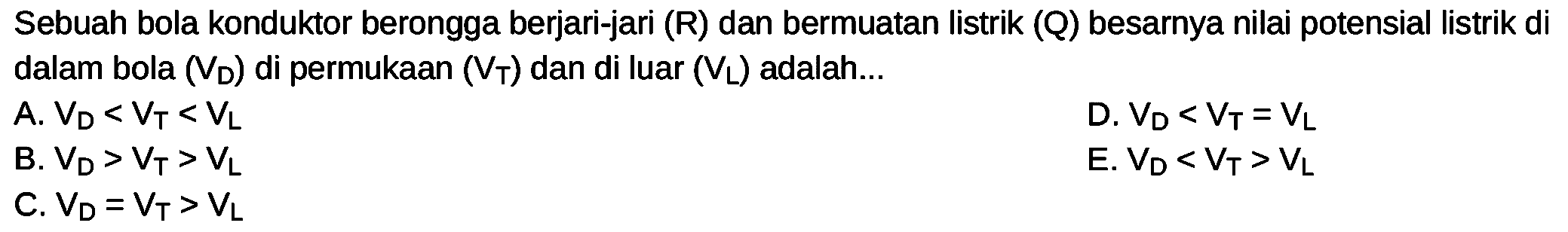 Sebuah bola konduktor berongga berjari-jari (R) dan bermuatan listrik (Q) besarnya nilai potensial listrik di dalam bola (VD) di permukaan (VT) dan di luar (VL) adalah...