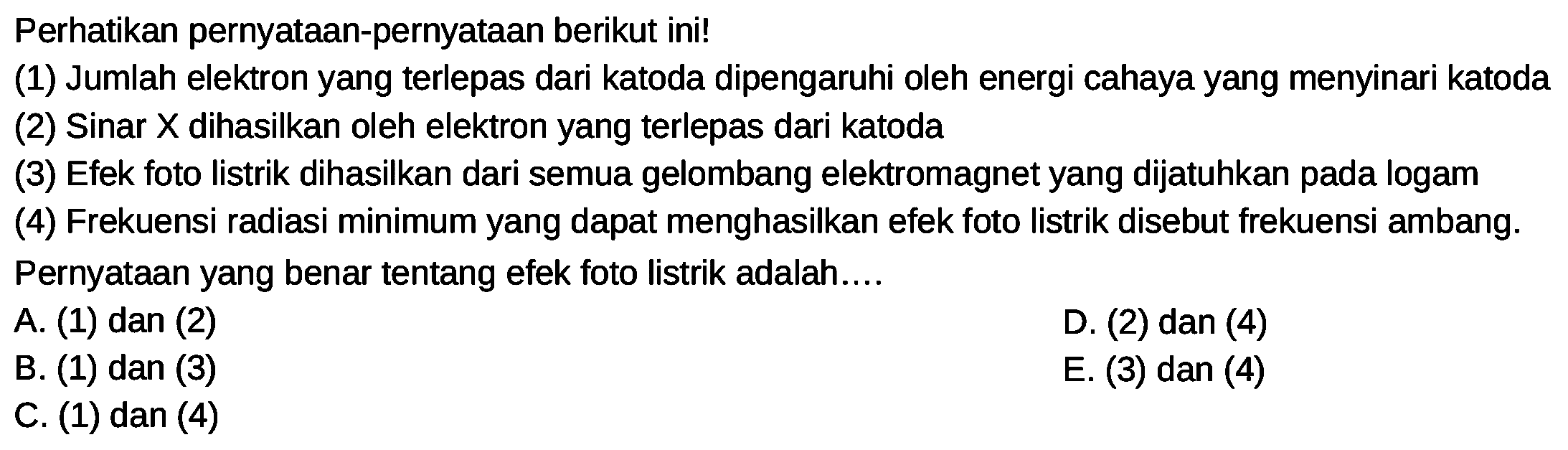 Perhatikan pernyataan-pernyataan berikut ini!
(1) Jumlah elektron yang terlepas dari katoda dipengaruhi oleh energi cahaya yang menyinari katoda
(2) Sinar X dihasilkan oleh elektron yang terlepas dari katoda
(3) Efek foto listrik dihasilkan dari semua gelombang elektromagnet yang dijatuhkan pada logam
(4) Frekuensi radiasi minimum yang dapat menghasilkan efek foto listrik disebut frekuensi ambang.
Pernyataan yang benar tentang efek foto listrik adalah....
A. (1) dan (2)
D. (2) dan (4)
B. (1) dan (3)
E. (3) dan (4)
C. (1) dan (4)