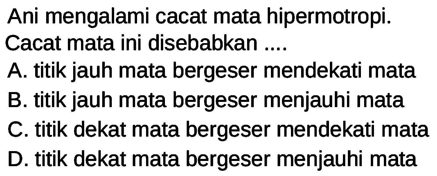 Ani mengalami cacat mata hipermotropi. Cacat mata ini disebabkan ....
A. titik jauh mata bergeser mendekati mata
B. titik jauh mata bergeser menjauhi mata
C. titik dekat mata bergeser mendekati mata
D. titik dekat mata bergeser menjauhi mata