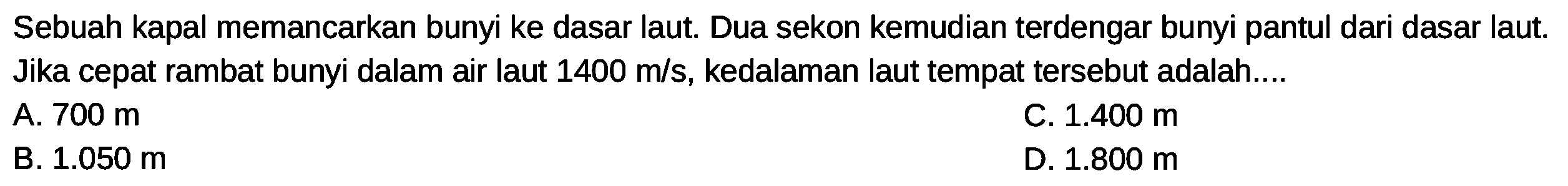 Sebuah kapal memancarkan bunyi ke dasar laut. Dua sekon kemudian terdengar bunyi pantul dari dasar laut. Jika cepat rambat bunyi dalam air laut  1400 m / s , kedalaman laut tempat tersebut adalah....
A.  700 m 
C.  1.400 m 
B.  1.050 m 
D.  1.800 m 