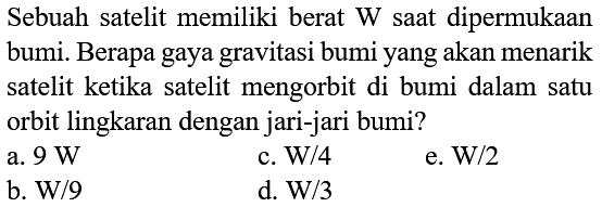 Sebuah satelit memiliki berat  W  saat dipermukaan bumi. Berapa gaya gravitasi bumi yang akan menarik satelit ketika satelit mengorbit di bumi dalam satu orbit lingkaran dengan jari-jari bumi?
a.  9 W 
c. W/4
e.  W / 2 
b. W/9
d.  \mathrm{W} / 3 