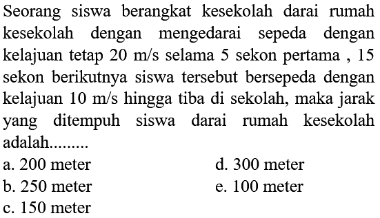 Seorang siswa berangkat kesekolah dari rumah kesekolah dengan mengedarai sepeda dengan kelajuan tetap  20 m/s  selama 5 sekon pertama , 15 sekon berikutnya siswa tersebut bersepeda dengan kelajuan  10 m/s  hingga tiba di sekolah, maka jarak yang ditempuh siswa dari rumah kesekolah adalah........