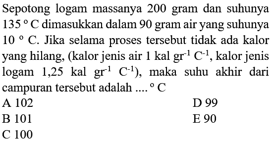 Sepotong logam massanya 200 gram dan suhunya 135 C dimasukkan dalam 90 gram air yang suhunya 10 C. Jika selama proses tersebut tidak ada kalor yang hilang, (kalor jenis air 1 kal gr^(-1) C^(-1), kalor jenis logam 1,25 kal gr^(-1) C^(-1)), maka suhu akhir dari campuran tersebut adalah ... C