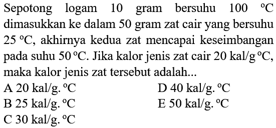 Sepotong logam 10 gram bersuhu 100 C dimasukkan ke dalam 50 gram zat cair yang bersuhu 25 C, akhirnya kedua zat mencapai keseimbangan pada suhu 50 C. Jika kalor jenis zat cair 20 kal/g C, maka kalor jenis zat tersebut adalah ...