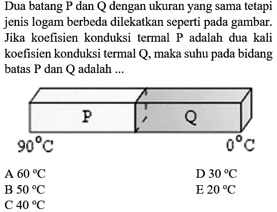 Dua batang P dan Q dengan ukuran yang sama tetapi jenis logam berbeda dilekatkan seperti pada gambar. Jika koefisien konduksi termal P adalah dua kali koefisien konduksi termal Q, maka suhu pada bidang batas  P  dan  Q  adalah  ... P Q 90C 0CA  60C D. 30C   E  20C   B  50C    C  40C    