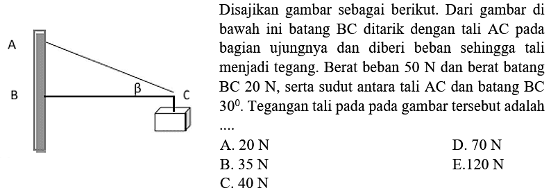 Disajikan gambar sebagai berikut. Dari gambar di bawah ini batang BC ditarik dengan tali AC pada bagian ujungnya dan diberi beban sehingga tali menjadi tegang. Berat beban 50 N dan berat batang BC 20 N, serta sudut antara tali AC dan batang BC 30. Tegangan tali pada pada gambar tersebut adalah .... 
A 
B beta C 