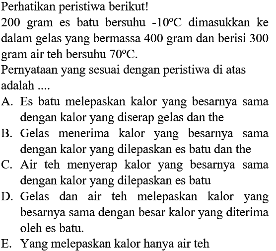 Perhatikan peristiwa berikut!
200 gram es batu bersuhu  -10 C  dimasukkan ke dalam gelas yang bermassa 400 gram dan berisi 300 gram air teh bersuhu  70 C .
Pernyataan yang sesuai dengan peristiwa di atas adalah ....
A. Es batu melepaskan kalor yang besarnya sama dengan kalor yang diserap gelas dan the
B. Gelas menerima kalor yang besarnya sama dengan kalor yang dilepaskan es batu dan the
C. Air teh menyerap kalor yang besarnya sama dengan kalor yang dilepaskan es batu
D. Gelas dan air teh melepaskan kalor yang besarnya sama dengan besar kalor yang diterima oleh es batu.
E. Yang melepaskan kalor hanya air teh