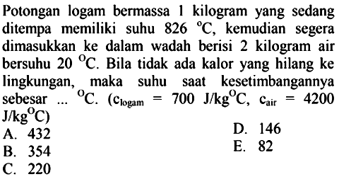 Potongan logam bermassa 1 kilogram yang sedang ditempa memiliki suhu  826 C, kemudian segera dimasukkan ke dalam wadah berisi 2 kilogram air bersuhu 20 C. Bila tidak ada kalor yang hilang ke lingkungan, maka suhu saat kesetimbangannya sebesar... C. (clogam = 700 J/kg C, cair = 4200 J/kg C) 