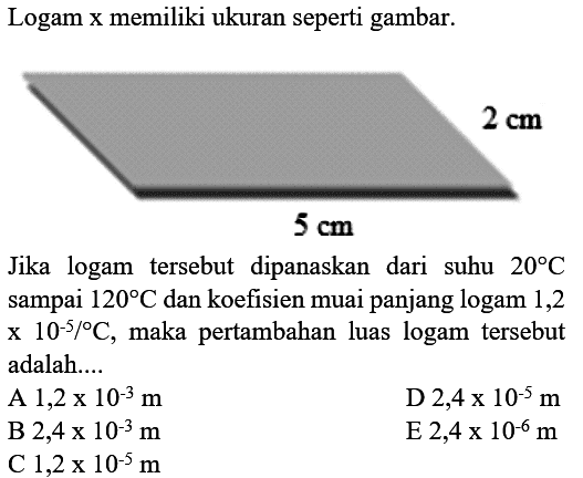 Logam x memiliki ukuran seperti gambar.Jika logam tersebut dipanaskan dari suhu 20 C sampai 120 C dan koefisien muai panjang logam 1,2 x 10^-5 / C, maka pertambahan luas logam tersebut adalah....5 cm 2 cm