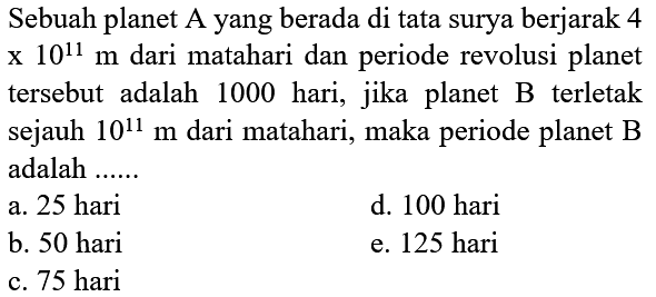 Sebuah planet A yang berada di tata surya berjarak 4 x 10^(11) m dari matahari dan periode revolusi planet tersebut adalah 1000 hari, jika planet B terletak sejauh 10^(11) m dari matahari, maka periode planet B adalah ......