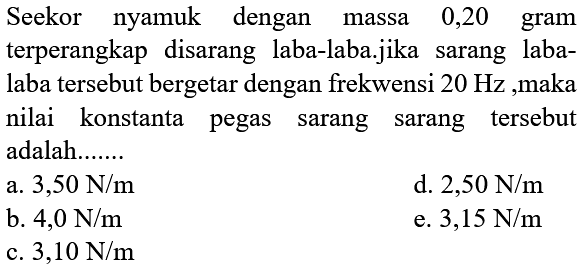 Seekor nyamuk dengan massa 0,20 gram terperangkap disarang laba-laba.jika sarang labalaba tersebut bergetar dengan frekwensi  20 Hz , maka nilai konstanta pegas sarang sarang tersebut adalah.......
a.  3,50 ~N / m 
d.  2,50 ~N / m 
b.  4,0 ~N / m 
e.  3,15 ~N / m 
c.  3,10 ~N / m 