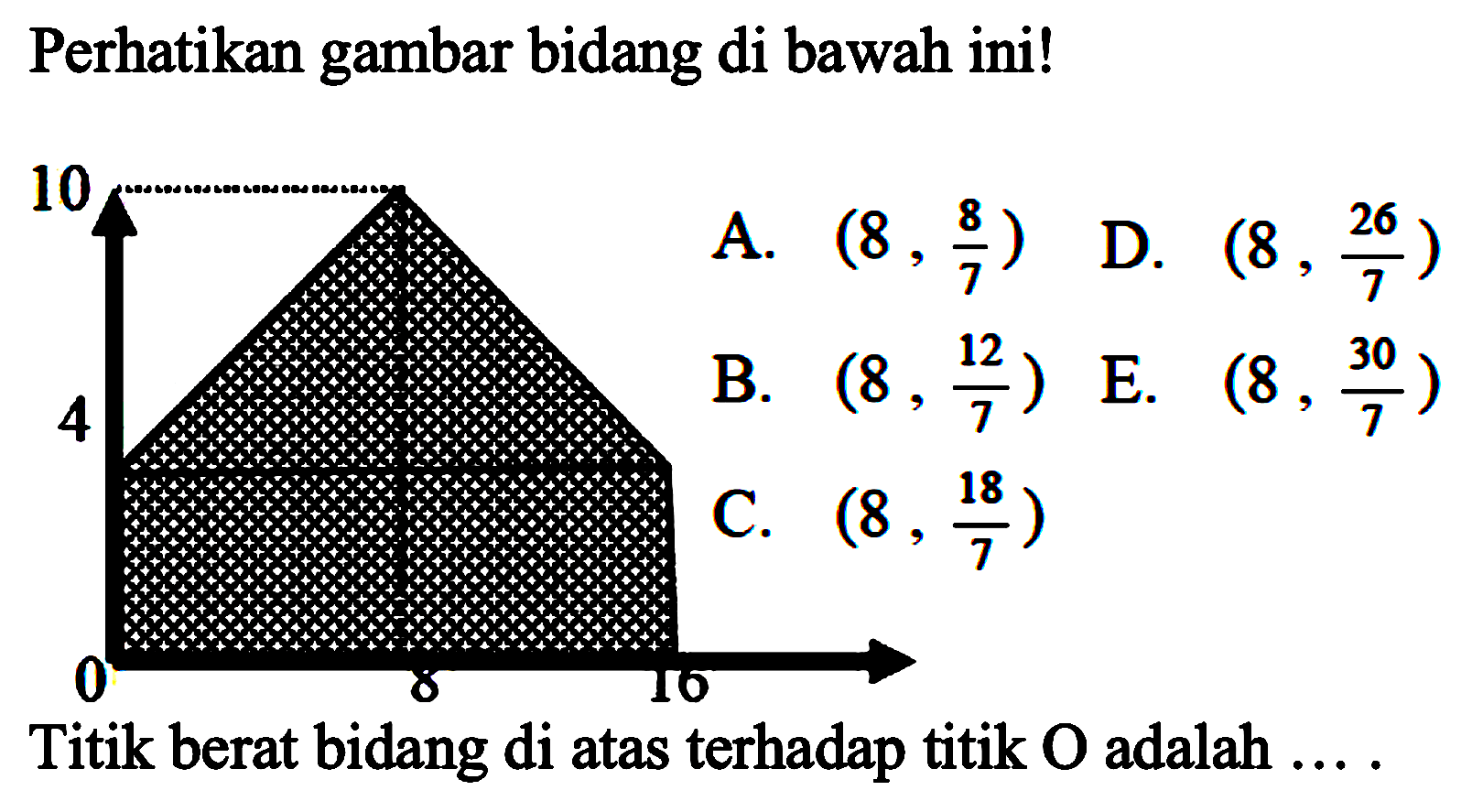 Perhatikan gambar bidang di bawah ini! 
10 4 0 8 16
A. (8, 8/7) 
D. (8, 26/7) 
B. (8, 12/7) 
E. (8, 30/7) 
C. (8, 18/7)
Titik berat bidang di atas terhadap titik O adalah