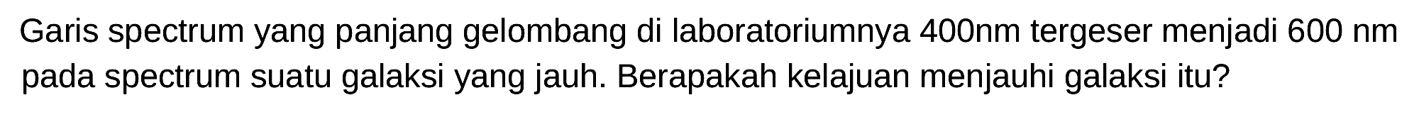 Garis spectrum yang panjang gelombang di laboratoriumnya 400nm tergeser menjadi  600 nm  pada spectrum suatu galaksi yang jauh. Berapakah kelajuan menjauhi galaksi itu?