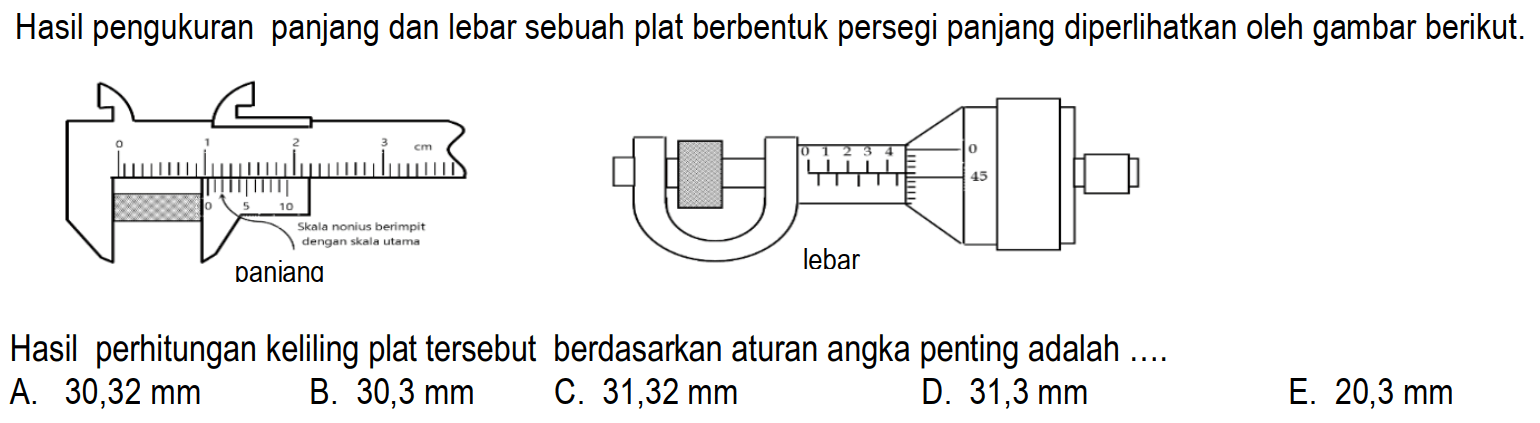 Hasil pengukuran panjang dan lebar sebuah plat berbentuk persegi panjang diperlihatkan oleh gambar berikut. 
Skala nonius berimpit dengan skala utama 
panjang lebar 
Hasil perhitungan keliling plat tersebut berdasarkan aturan angka penting adalah .... 
A. 30,32 mm 
B. 30,3 mm 
C. 31,32 mm 
D. 31,3 mm 
E. 20,3 mm 