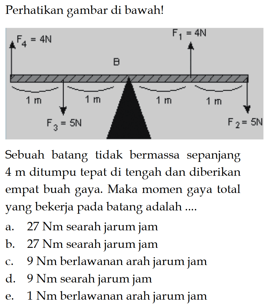 Perhatikan gambar di bawah! F4=4N 1 m F3= 5N 1 m B 1 m 1 m F1=4N F2= 5NSebuah batang tidak bermassa sepanjang  4 m  ditumpu tepat di tengah dan diberikan empat buah gaya. Maka momen gaya total yang bekerja pada batang adalah ....