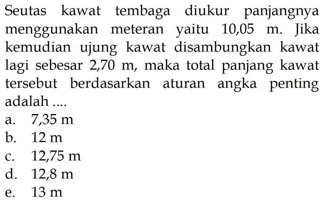 Seutas kawat tembaga diukur panjangnya menggunakan meteran yaitu 10,05 m. Jika kemudian ujung kawat disambungkan kawat lagi sebesar 2,70 m, maka total panjang kawat tersebut berdasarkan aturan angka penting adalah .... 