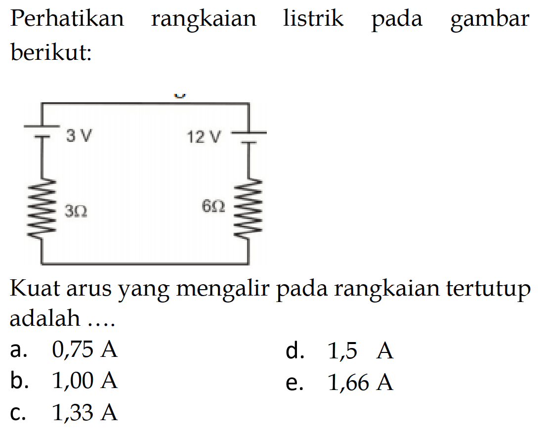 Perhatikan rangkaian listrik pada gambar berikut: 3 V 12 V 3 Ohm 6 Ohm Kuat arus yang mengalir pada rangkaian tertutup adalah .... a. 0,75 A d. 1,5 A b. 1,00 A e. 1,66 A c. 1,33 A