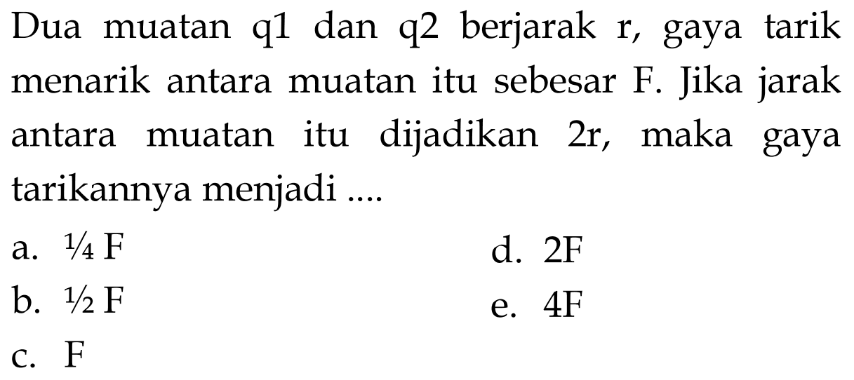 Dua muatan q1 dan q2 berjarak r, gaya tarik menarik antara muatan itu sebesar F. Jika jarak antara muatan itu dijadikan 2r, maka gaya tarikannya menjadi .... 