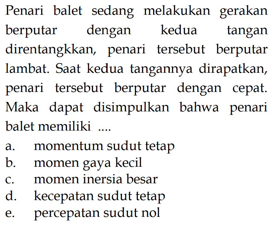 Penari balet sedang melakukan gerakanberputar dengan kedua tangandirentangkkan, penari tersebut berputarlambat. Saat kedua tangannya dirapatkan,penari tersebut berputar dengan cepat.Maka dapat disimpulkan bahwa penaribalet memiliki ... a. momentum sudut tetap b. momen gaya kecil c. momen inersia besar d. kecepatan sudut tetap e. percepatan sudut nol 