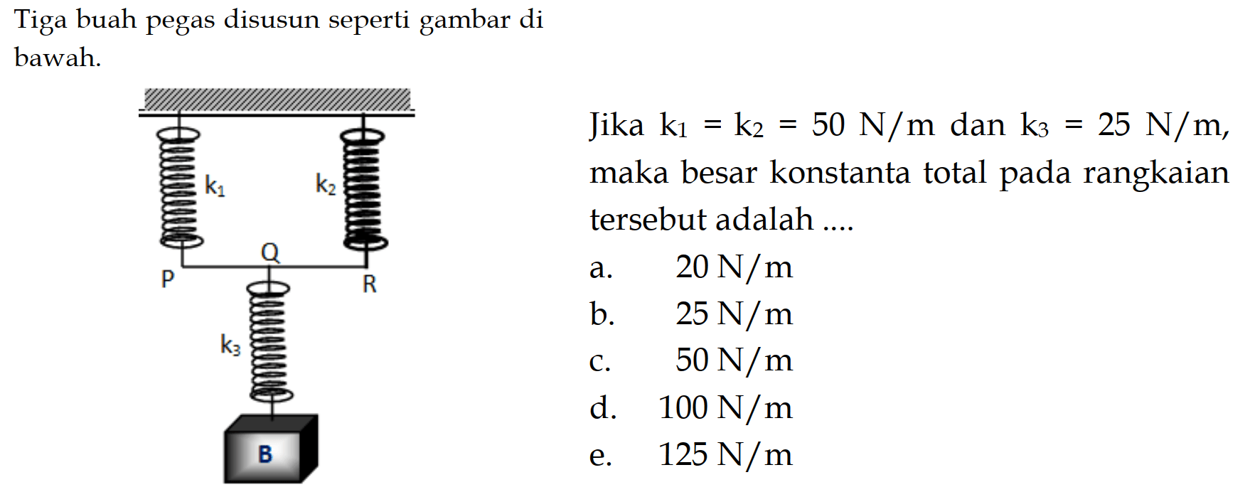 Tiga buah pegas disusun seperti gambar  di  bawah. Jika k1=k2=50N/m dan k3=25 N/m, maka besar konstanta total pada rangkaian tersebut adalah.... k1 k2 P R k3 B