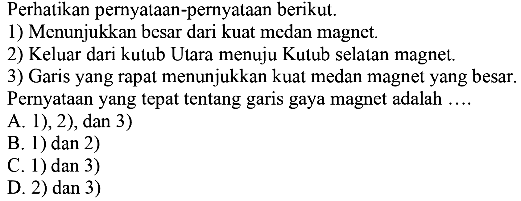 Perhatikan pernyataan-pernyataan berikut.
1) Menunjukkan besar dari kuat medan magnet.
2) Keluar dari kutub Utara menuju Kutub selatan magnet.
3) Garis yang rapat menunjukkan kuat medan magnet yang besar.
Pernyataan yang tepat tentang garis gaya magnet adalah ....
A. 1), 2), dan 3)
B. 1) dan 2)
C. 1) dan 3)
D. 2) dan 3)