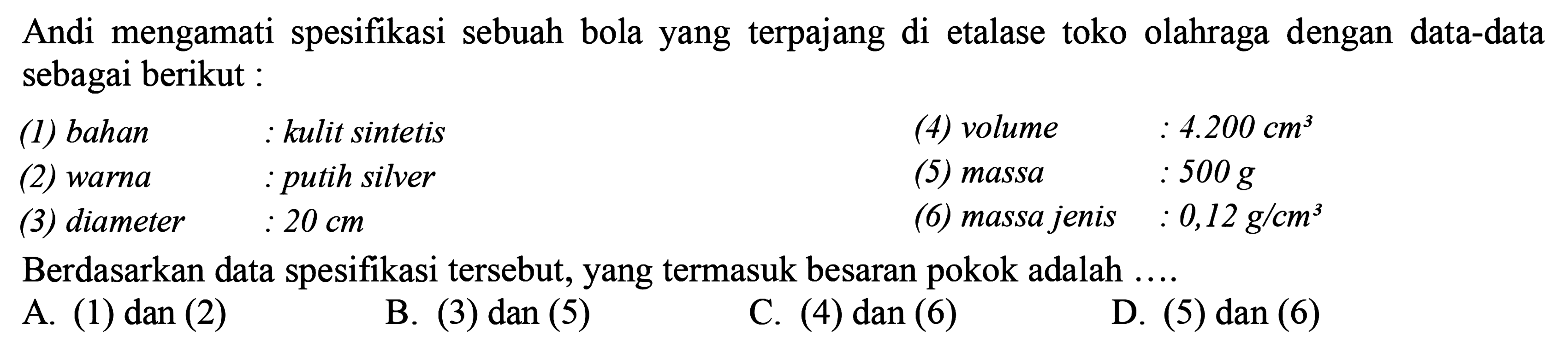 Andi mengamati spesifikasi sebuah bola yang terpajang di etalase toko olahraga dengan data-data sebagai berikut : 
(1) bahan : kulit sintetis 
(2) warna : putih silver 
(3) diameter : 20 cm 
(4) volume : 4.200 cm^3 
(5) massa : 500 g 
(6) massa jenis : 0,12 g/cm^3 
Berdasarkan data spesifikasi tersebut, yang termasuk besaran pokok adalah ....