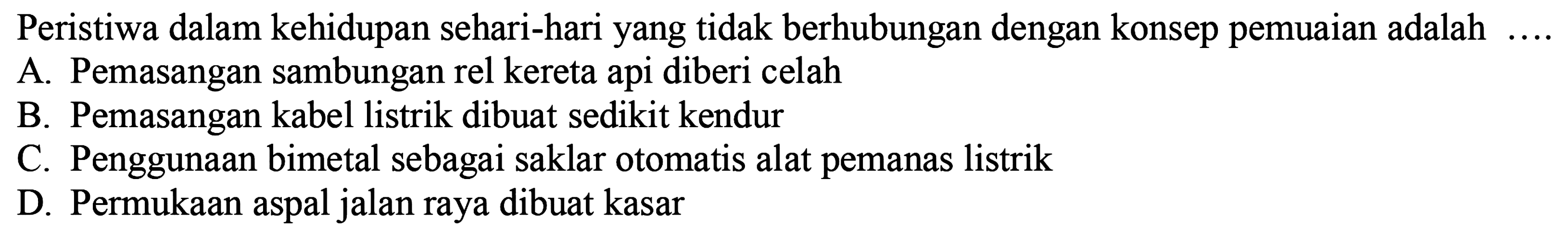 Peristiwa dalam kehidupan sehari-hari yang tidak berhubungan dengan konsep pemuaian adalah.... 
A. Pemasangan sambungan rel kereta api diberi celah
B. Pemasangan kabel listrik dibuat sedikit kendur
C. Penggunaan bimetal sebagai saklar otomatis alat pemanas listrik
D. Permukaan aspal jalan raya dibuat kasar