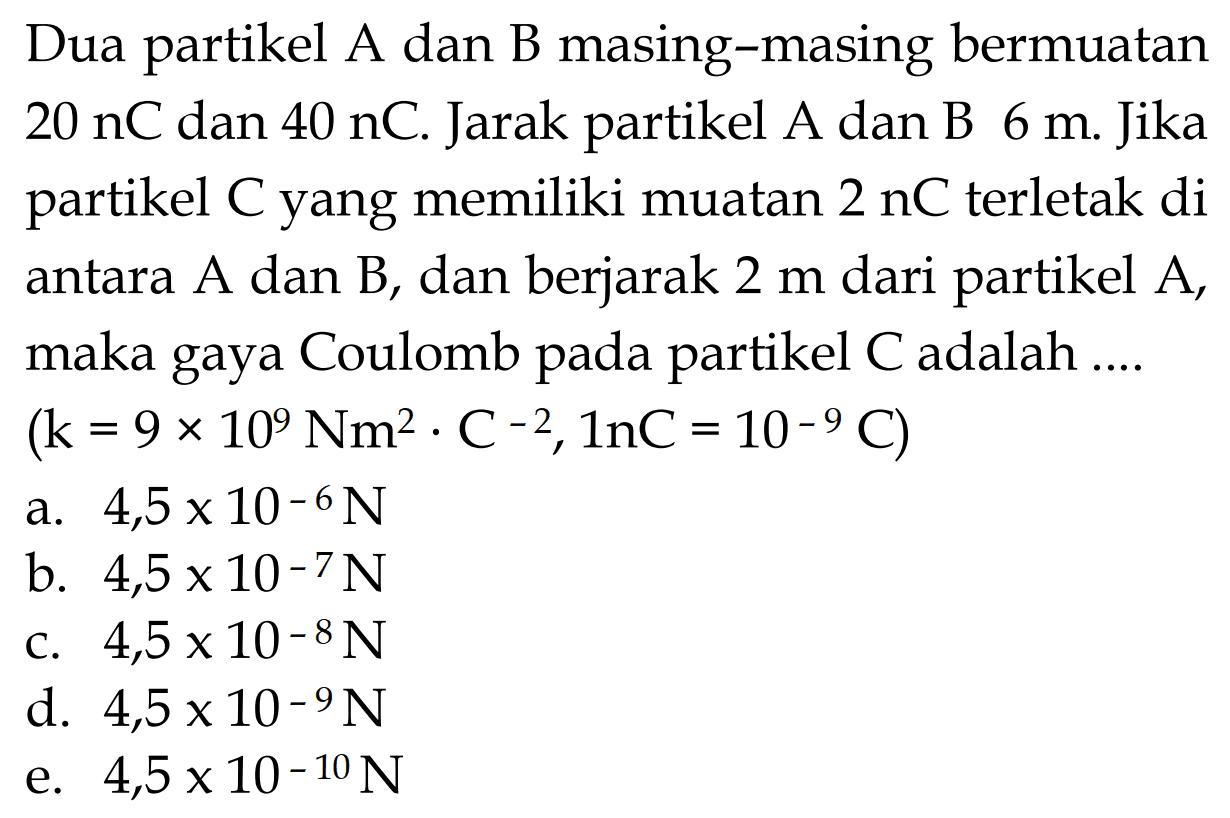 Dua partikel A dan B masing-masing bermuatan 20 nC dan 40 nC. Jarak partikel A dan B 6 m. Jika partikel C yang memiliki muatan  2 nC  terletak di antara A dan B, dan berjarak  2 m  dari partikel A, maka gaya Coulomb pada partikel  C  adalah .... (k=9 x 10^9 Nm^2 . C^(-2), ln C=10^(-9) C) 