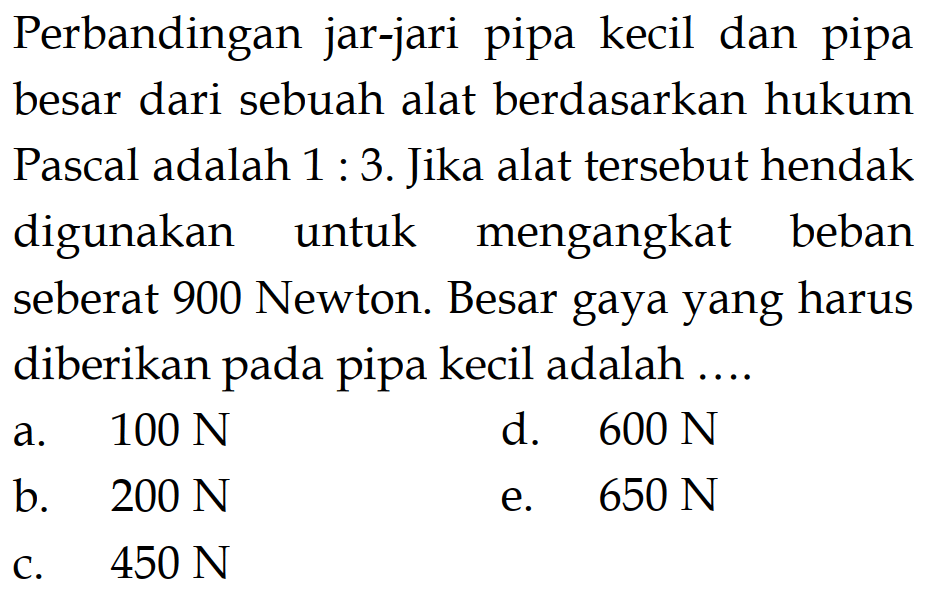 Perbandingan jar-jari pipa kecil dan pipa besar dari sebuah alat berdasarkan hukum Pascal adalah 1:3. Jika alat tersebut hendak digunakan untuk mengangkat beban seberat 900 Newton. Besar gaya yang harus diberikan pada pipa kecil adalah .... 