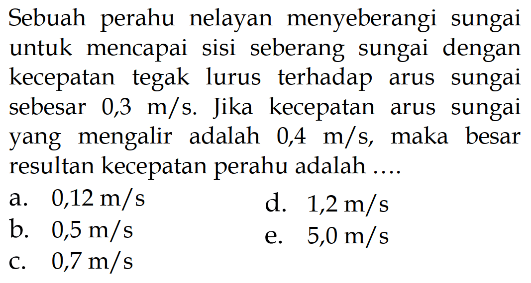 Sebuah perahu nelayan menyeberangi sungai untuk mencapai sisi seberang sungai dengan kecepatan tegak lurus terhadap arus sungai sebesar 0,3 m/s. Jika kecepatan arus sungai yang mengalir adalah 0,4 m/s, maka besar resultan kecepatan perahu adalah ....