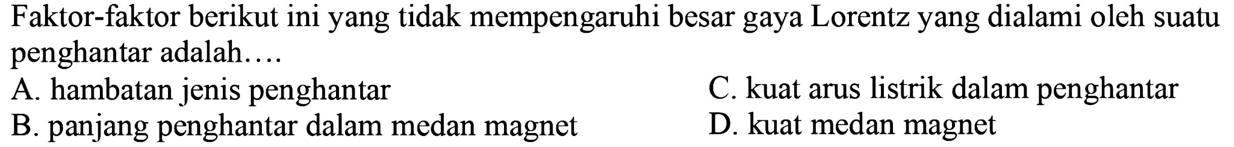 Faktor-faktor berikut ini yang tidak mempengaruhi besar gaya Lorentz yang dialami oleh suatu penghantar adalah....
A. hambatan jenis penghantar
C. kuat arus listrik dalam penghantar
B. panjang penghantar dalam medan magnet
D. kuat medan magnet