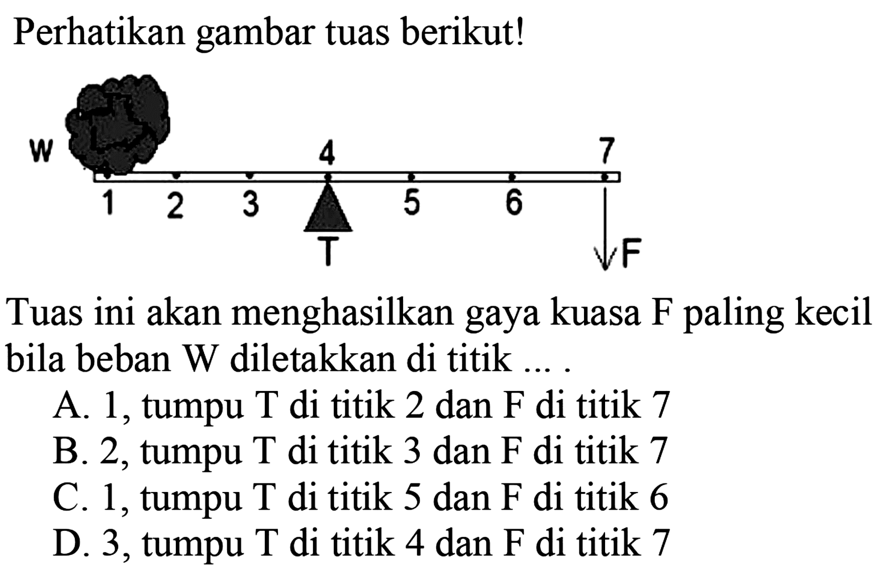 Perhatikan gambar tuas berikut! 
W 4 7 1 2 3 T 5 6 7 F Tuas ini akan menghasilkan gaya kuasa F paling kecil bila beban W diletakkan di titik 
A. 1, tumpu T di titik 2 dan F di titik 7 
B. 2, tumpu T di titik 3 dan F di titik 7 
C. 1, tumpu T di titik 5 dan F di titik 6 
D. 3, tumpu T di titik 4 dan F di titik 7