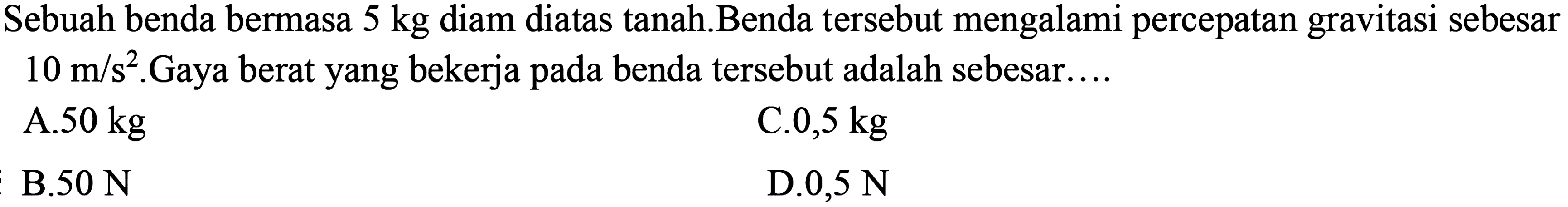 Sebuah benda bermasa  5 kg  diam diatas tanah.Benda tersebut mengalami percepatan gravitasi sebesar  10 m/s^2. Gaya berat yang bekerja pada benda tersebut adalah sebesar...