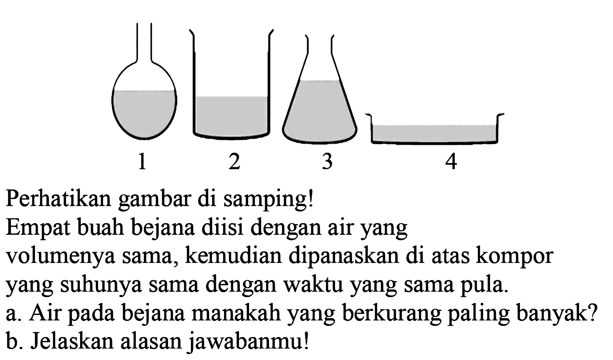 1 2 3 4 
Perhatikan gambar di samping!
Empat buah bejana diisi dengan air yang volumenya sama, kemudian dipanaskan di atas kompor yang suhunya sama dengan waktu yang sama pula.
a. Air pada bejana manakah yang berkurang paling banyak?
b. Jelaskan alasan jawabanmu!