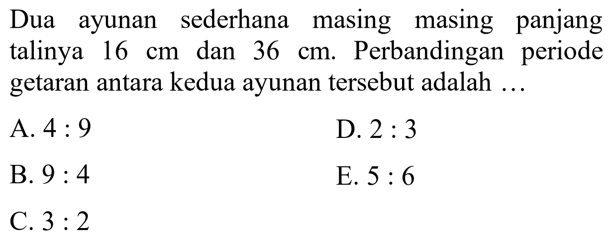 Dua ayunan sederhana masing masing panjang talinya  16 cm  dan  36 cm . Perbandingan periode getaran antara kedua ayunan tersebut adalah ...
A.  4: 9 
D.  2: 3 
B.  9: 4 
E.  5: 6 
C.  3: 2 