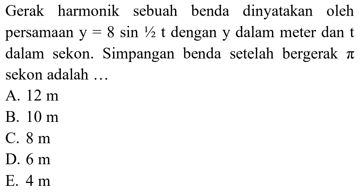 Gerak harmonik sebuah benda dinyatakan oleh persamaan  y=8 sin 1 / 2 t  dengan  y  dalam meter dan  t  dalam sekon. Simpangan benda setelah bergerak  pi  sekon adalah ...
A.  12 m 
B.  10 m 
C.  8 m 
D.  6 m 
E.  4 m 