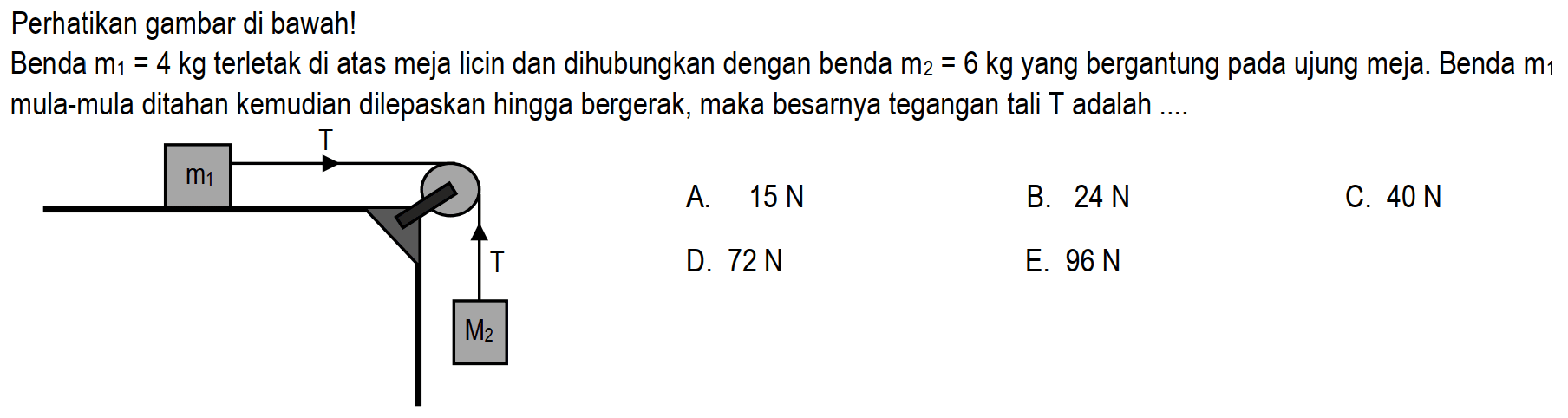 Perhatikan gambar di bawah! Benda m1 = 4 kg terletak di atas meja licin dan dihubungkan dengan benda m2 = 6 kg yang bergantung pada ujung meja. Benda m1 mula-mula ditahan kemudian dilepaskan hingga bergerak, maka besarnya tegangan tali T adalah .... T m1 T M2