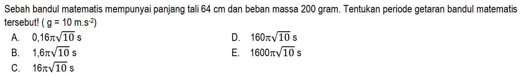 Sebah bandul matematis mempunyai panjang tali  64 cm  dan beban massa 200 gram. Tentukan periode getaran bandul matematis tersebut! (  g=10 m^(-2)  )
A.  0,16 pi akar(10) ~s 
D.  160 pi akar(10) ~s 
B.   1,6 pi akar(10) ~s 
E.  1600 pi akar(10) ~s 
C.  16 pi akar(10) ~s 