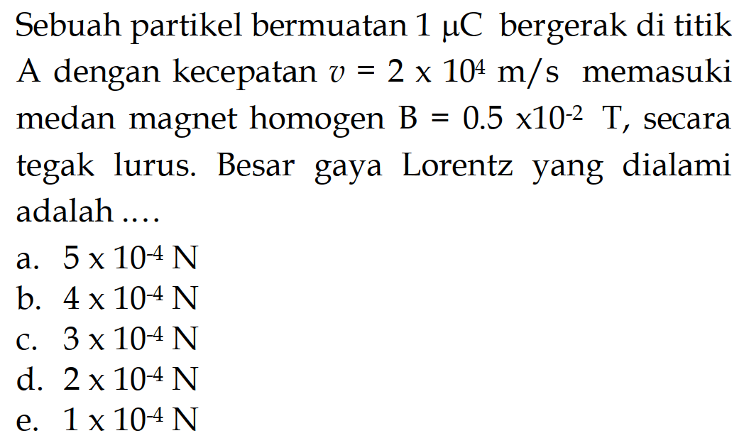 Sebuah partikel bermuatan 1 mu C bergerak di titik A dengan kecepatan v=2 x 10^4 m/s memasuki medan magnet homogen B=0.5 x 10^-2 T, secara tegak lurus. Besar gaya Lorentz yang dialami adalah .... 